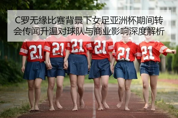 C罗无缘比赛背景下女足亚洲杯期间转会传闻升温对球队与商业影响深度解析