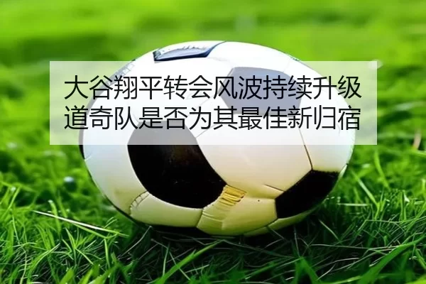 大谷翔平转会风波持续升级 道奇队是否为其最佳新归宿